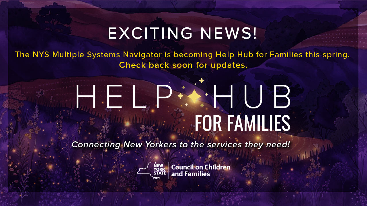 Exciting news! The NYS Multiple Systems Navigator is becoming Help Hub for Families this spring. Check back soon for updates. Help Hub for Families - Connecting New Yorkers to the services they need! Brought to you by the New York State Council on Children and Families.